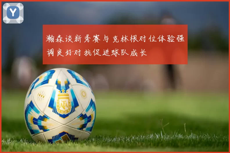 瀚森谈新秀赛与克林根对位体验强调良好对抗促进球队成长