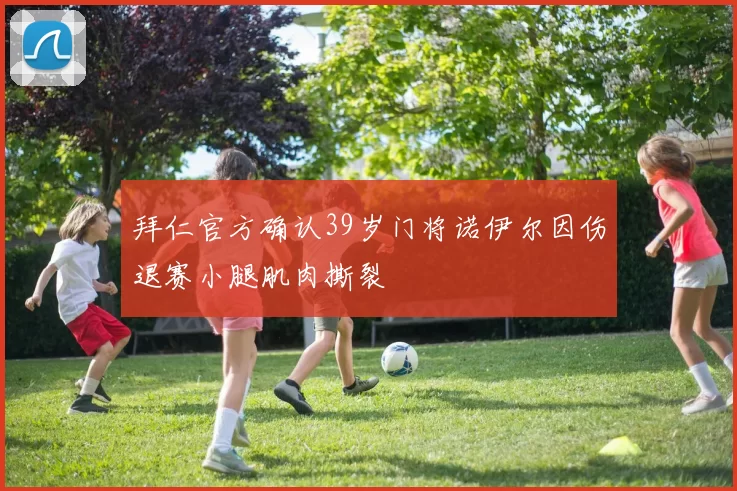 拜仁官方确认39岁门将诺伊尔因伤退赛小腿肌肉撕裂
