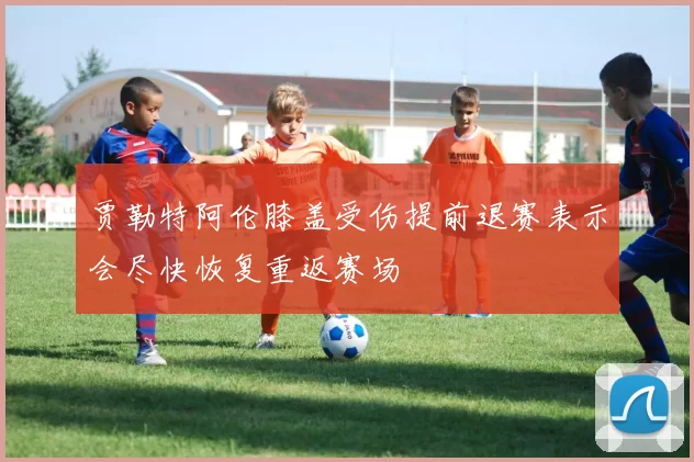 贾勒特阿伦膝盖受伤提前退赛表示会尽快恢复重返赛场