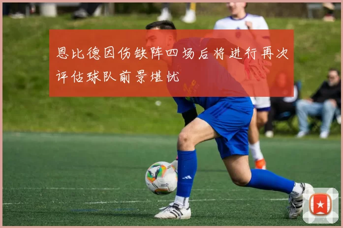 恩比德因伤缺阵四场后将进行再次评估球队前景堪忧