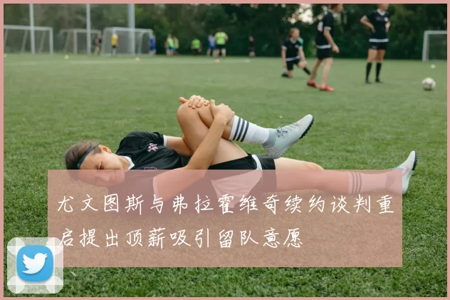 尤文图斯与弗拉霍维奇续约谈判重启提出顶薪吸引留队意愿