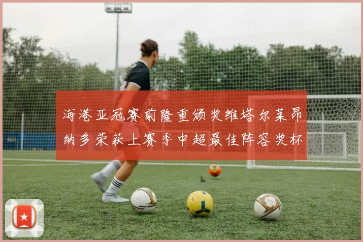 海港亚冠赛前隆重颁奖维塔尔莱昂纳多荣获上赛季中超最佳阵容奖杯