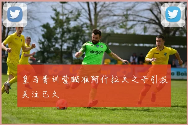 皇马青训营瞄准阿什拉夫之子引发关注已久