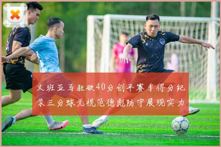 文班亚马狂砍40分创平赛季得分纪录三分球无视范德彪防守展现实力