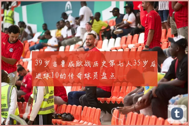39岁吉鲁成欧战历史第七人35岁后进球10的传奇球员盘点
