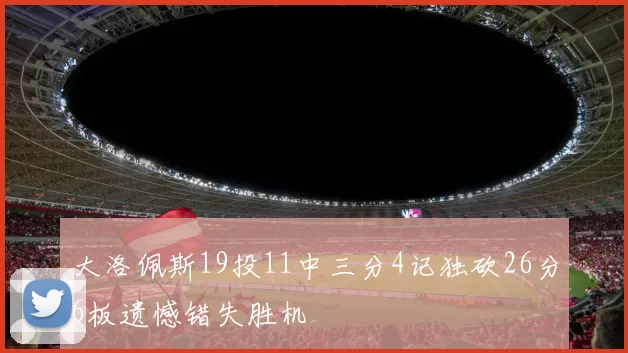 大洛佩斯19投11中三分4记独砍26分6板遗憾错失胜机