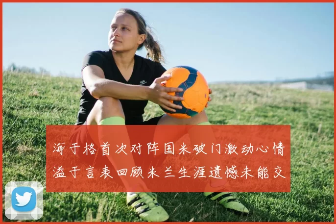 海于格首次对阵国米破门激动心情溢于言表回顾米兰生涯遗憾未能交锋