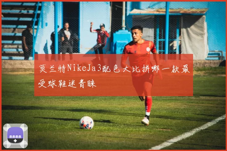 莫兰特NikeJa3配色大比拼哪一款最受球鞋迷青睐