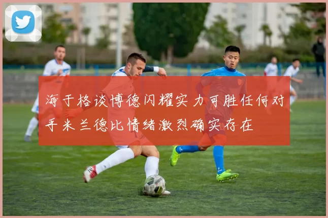 海于格谈博德闪耀实力可胜任何对手米兰德比情绪激烈确实存在