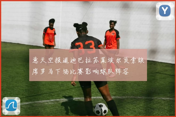 意天空报道迪巴拉苏莱埃尔莫索缺席罗马下场比赛影响球队阵容