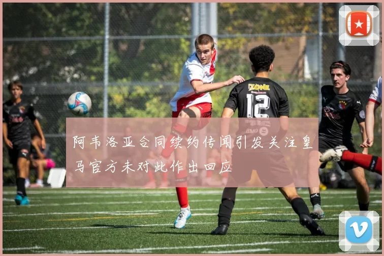 阿韦洛亚合同续约传闻引发关注皇马官方未对此作出回应