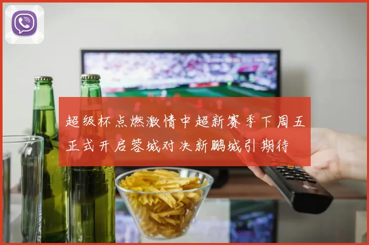 超级杯点燃激情中超新赛季下周五正式开启蓉城对决新鹏城引期待