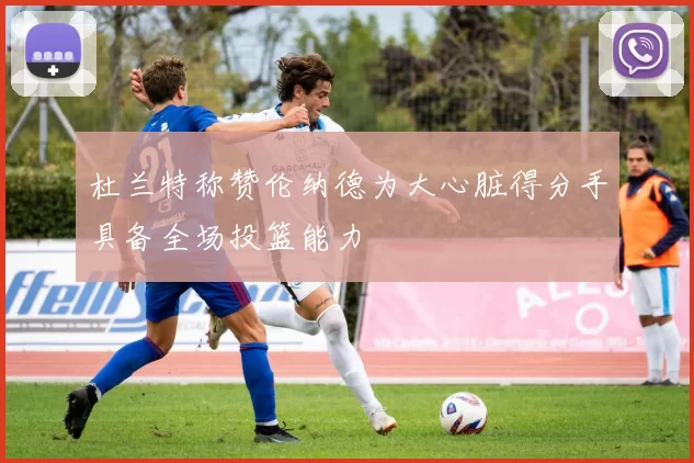 杜兰特称赞伦纳德为大心脏得分手具备全场投篮能力