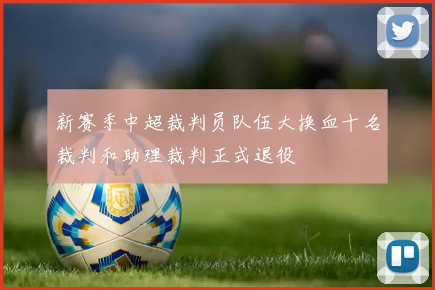 新赛季中超裁判员队伍大换血十名裁判和助理裁判正式退役