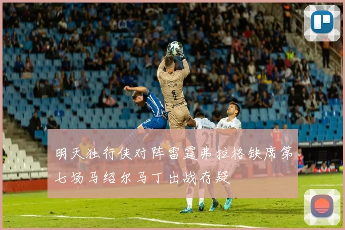 明天独行侠对阵雷霆弗拉格缺席第七场马绍尔马丁出战存疑