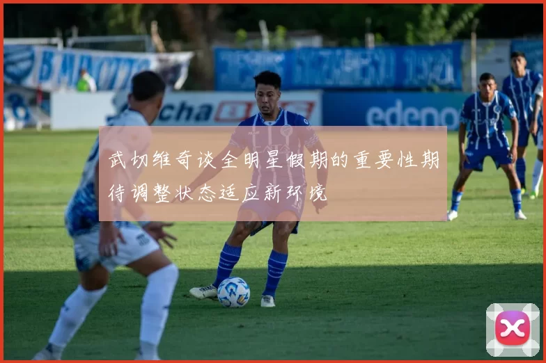 武切维奇谈全明星假期的重要性期待调整状态适应新环境
