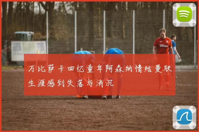 万比萨卡回忆童年阿森纳情结曼联生涯感到失落与消沉