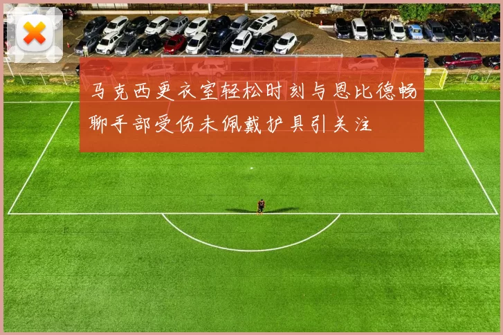 马克西更衣室轻松时刻与恩比德畅聊手部受伤未佩戴护具引关注