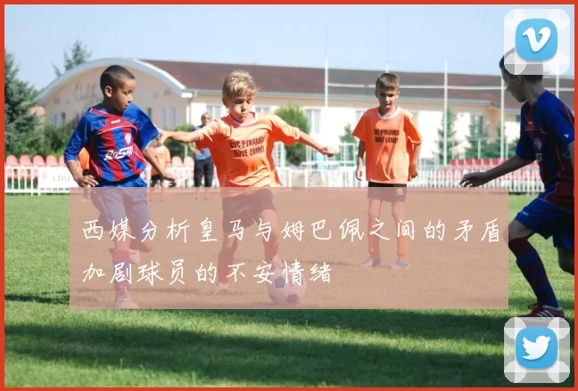 西媒分析皇马与姆巴佩之间的矛盾加剧球员的不安情绪